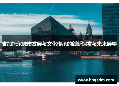 吉加托尔城市发展与文化传承的创新探索与未来展望 吉加托尔城市发展与文化传承的创新探索与未来展望